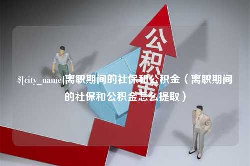 兰考离职期间的社保和公积金（离职期间的社保和公积金怎么提取）