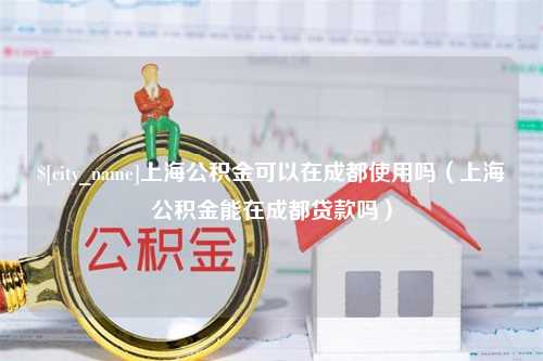 兰考上海公积金可以在成都使用吗（上海公积金能在成都贷款吗）