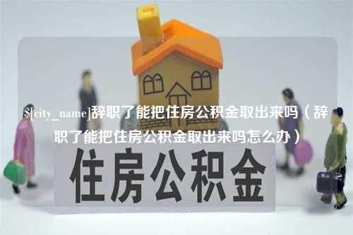 兰考辞职了能把住房公积金取出来吗（辞职了能把住房公积金取出来吗怎么办）