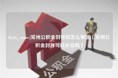 兰考常州公积金封存后怎么帮提（常州公积金封存可以补交吗）